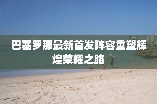 巴塞罗那最新首发阵容重塑辉煌荣耀之路