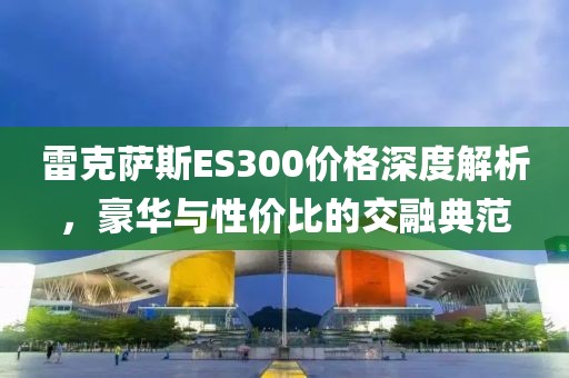 雷克萨斯ES300价格深度解析，豪华与性价比的交融典范