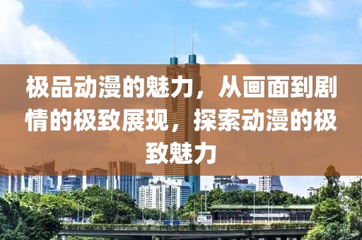 极品动漫的魅力，从画面到剧情的极致展现，探索动漫的极致魅力