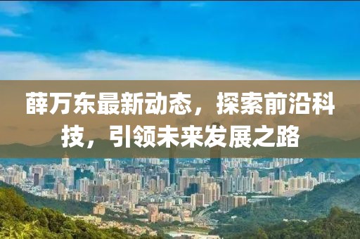 薛万东最新动态，探索前沿科技，引领未来发展之路