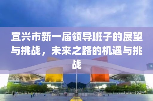 宜兴市新一届领导班子的展望与挑战，未来之路的机遇与挑战