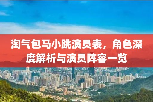 淘气包马小跳演员表，角色深度解析与演员阵容一览
