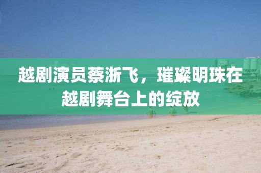 越剧演员蔡浙飞，璀璨明珠在越剧舞台上的绽放
