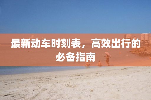 最新动车时刻表，高效出行的必备指南