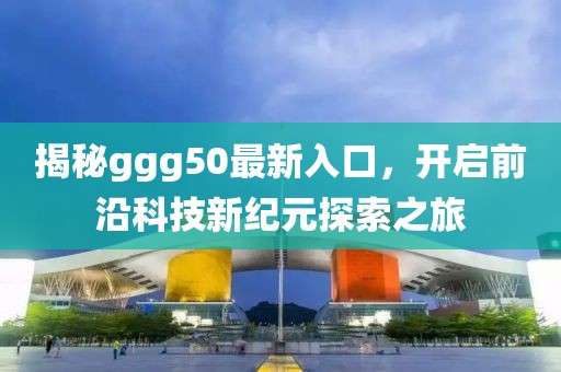 揭秘ggg50最新入口，开启前沿科技新纪元探索之旅