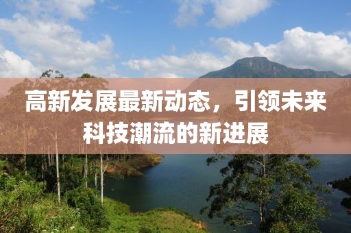 高新发展最新动态，引领未来科技潮流的新进展