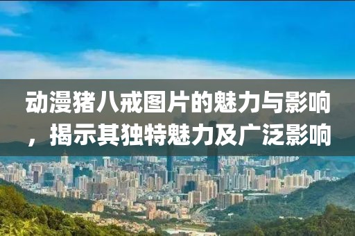 动漫猪八戒图片的魅力与影响，揭示其独特魅力及广泛影响