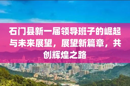 石门县新一届领导班子的崛起与未来展望，展望新篇章，共创辉煌之路