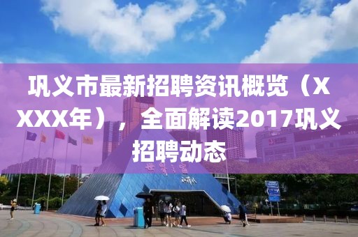 巩义市最新招聘资讯概览（XXXX年），全面解读2017巩义招聘动态