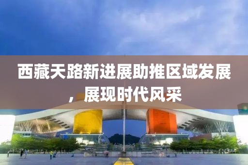 西藏天路新进展助推区域发展，展现时代风采