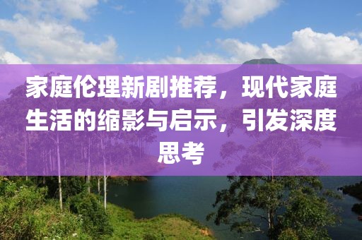 家庭伦理新剧推荐，现代家庭生活的缩影与启示，引发深度思考