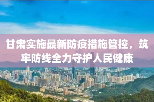 甘肃实施最新防疫措施管控，筑牢防线全力守护人民健康