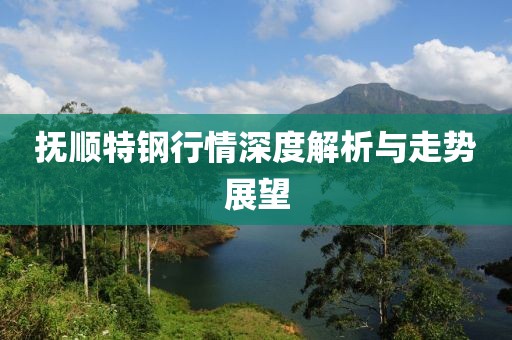 抚顺特钢行情深度解析与走势展望