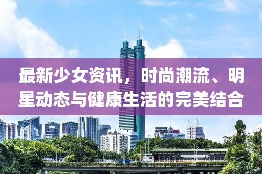 最新少女资讯，时尚潮流、明星动态与健康生活的完美结合