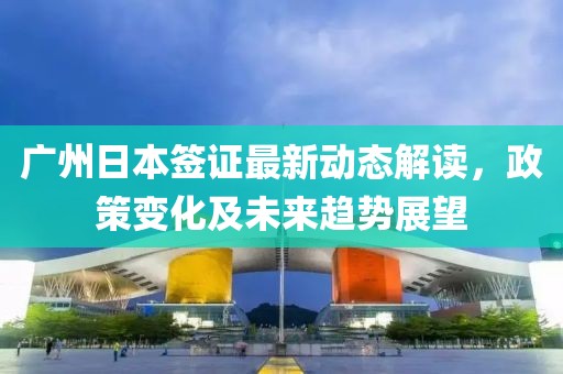 广州日本签证最新动态解读，政策变化及未来趋势展望