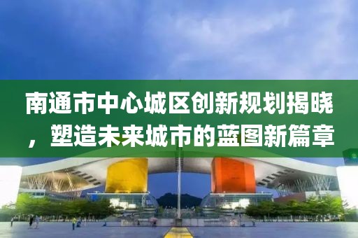 南通市中心城区创新规划揭晓，塑造未来城市的蓝图新篇章