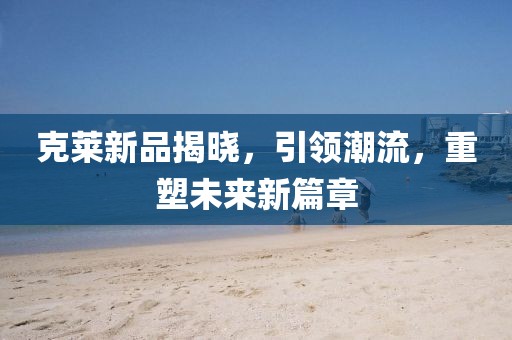 克莱新品揭晓，引领潮流，重塑未来新篇章