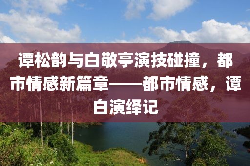 谭松韵与白敬亭演技碰撞，都市情感新篇章——都市情感，谭白演绎记