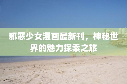 邪恶少女漫画最新刊，神秘世界的魅力探索之旅
