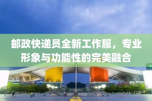 邮政快递员全新工作服，专业形象与功能性的完美融合