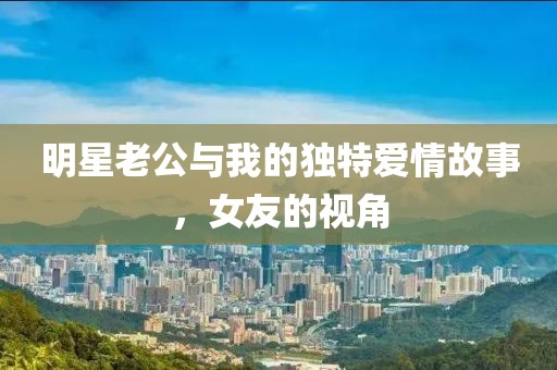 明星老公与我的独特爱情故事，女友的视角
