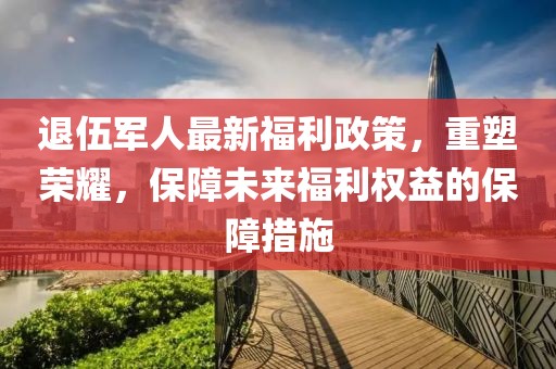 退伍军人最新福利政策，重塑荣耀，保障未来福利权益的保障措施