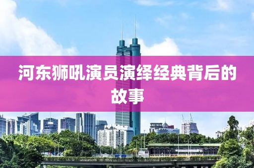 河东狮吼演员演绎经典背后的故事