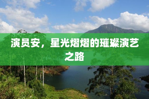 演员安，星光熠熠的璀璨演艺之路