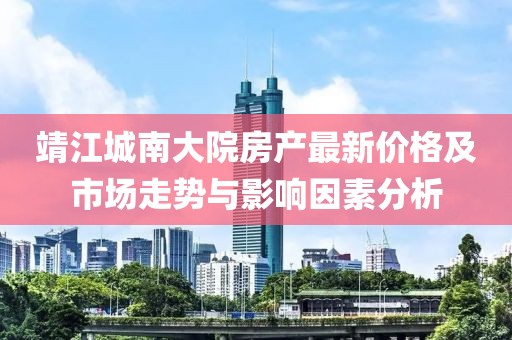 靖江城南大院房产最新价格及市场走势与影响因素分析