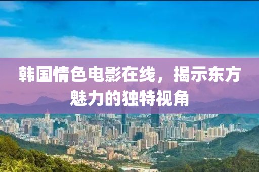 韩国情色电影在线，揭示东方魅力的独特视角
