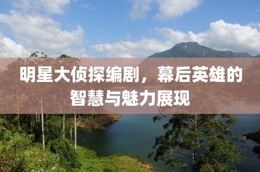 明星大侦探编剧，幕后英雄的智慧与魅力展现