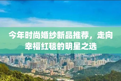 今年时尚婚纱新品推荐，走向幸福红毯的明星之选