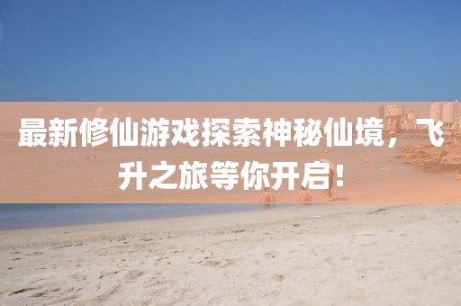 最新修仙游戏探索神秘仙境，飞升之旅等你开启！