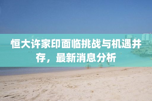 恒大许家印面临挑战与机遇并存，最新消息分析