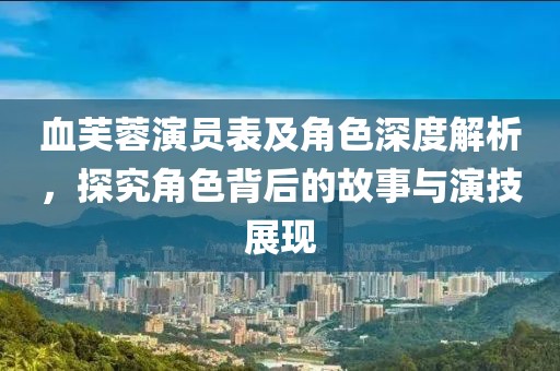 血芙蓉演员表及角色深度解析，探究角色背后的故事与演技展现
