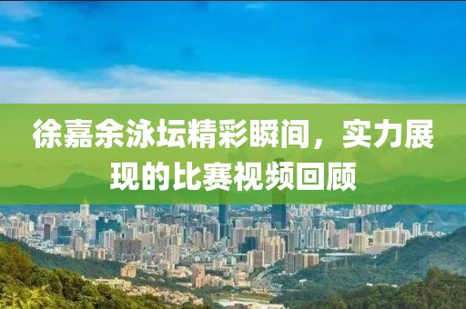 徐嘉余泳坛精彩瞬间，实力展现的比赛视频回顾