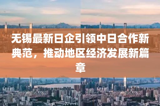 无锡最新日企引领中日合作新典范，推动地区经济发展新篇章