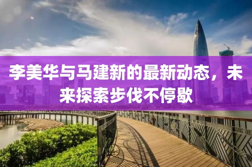 李美华与马建新的最新动态，未来探索步伐不停歇