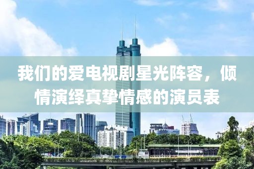 我们的爱电视剧星光阵容，倾情演绎真挚情感的演员表