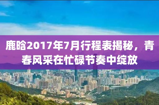 鹿晗2017年7月行程表揭秘，青春风采在忙碌节奏中绽放