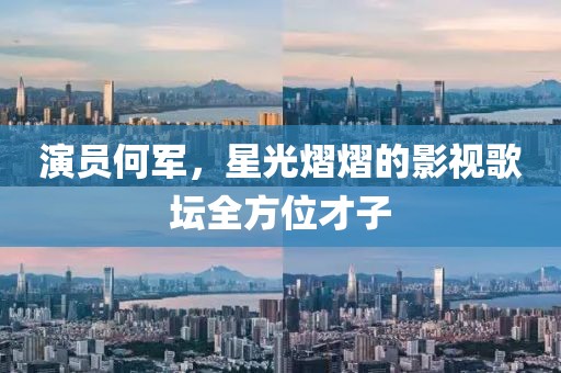 演员何军，星光熠熠的影视歌坛全方位才子