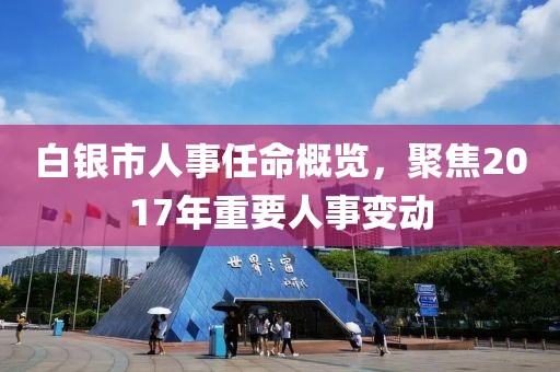 白银市人事任命概览，聚焦2017年重要人事变动