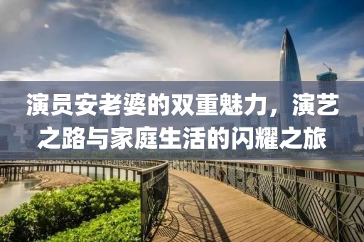 演员安老婆的双重魅力，演艺之路与家庭生活的闪耀之旅