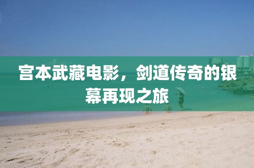 宫本武藏电影，剑道传奇的银幕再现之旅