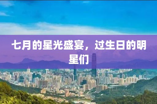 七月的星光盛宴，过生日的明星们