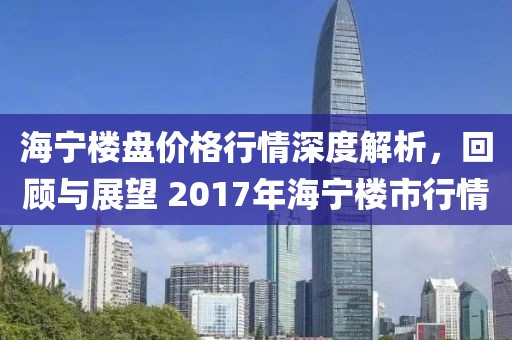 海宁楼盘价格行情深度解析，回顾与展望 2017年海宁楼市行情