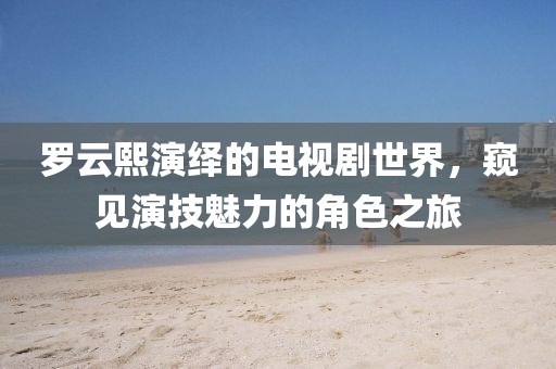 罗云熙演绎的电视剧世界，窥见演技魅力的角色之旅
