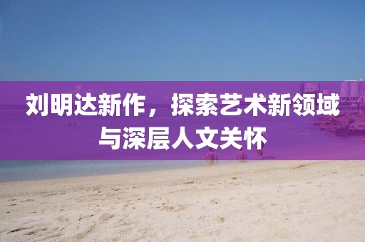 刘明达新作，探索艺术新领域与深层人文关怀