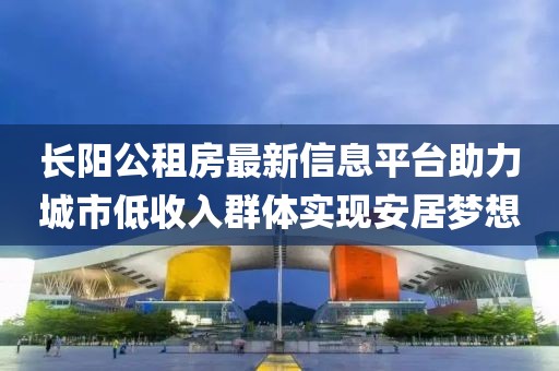 长阳公租房最新信息平台助力城市低收入群体实现安居梦想