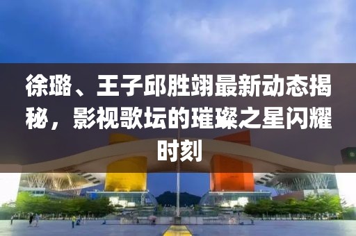 徐璐、王子邱胜翊最新动态揭秘，影视歌坛的璀璨之星闪耀时刻